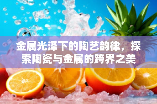 金属光泽下的陶艺韵律，探索陶瓷与金属的跨界之美