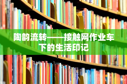 陶韵流转——接触网作业车下的生活印记