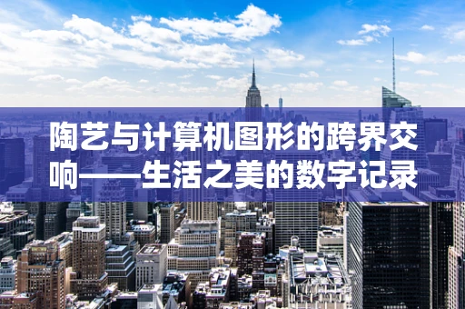 陶艺与计算机图形的跨界交响——生活之美的数字记录