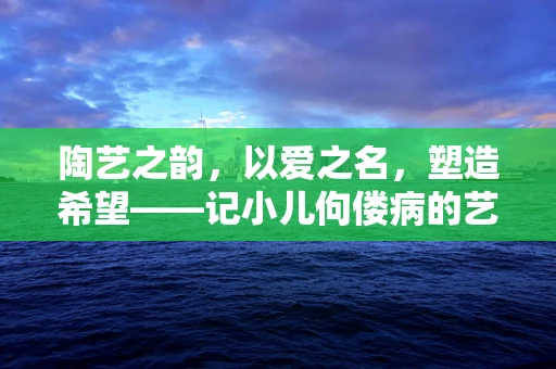 陶艺之韵，以爱之名，塑造希望——记小儿佝偻病的艺术疗愈之旅