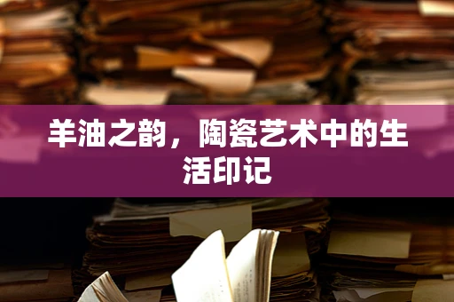 羊油之韵，陶瓷艺术中的生活印记