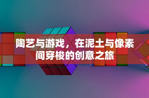 陶艺与游戏，在泥土与像素间穿梭的创意之旅