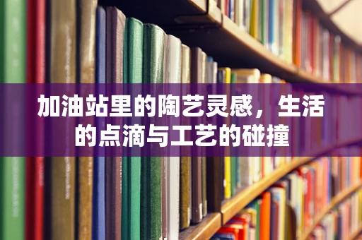 加油站里的陶艺灵感，生活的点滴与工艺的碰撞