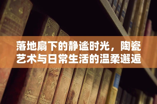 落地扇下的静谧时光，陶瓷艺术与日常生活的温柔邂逅