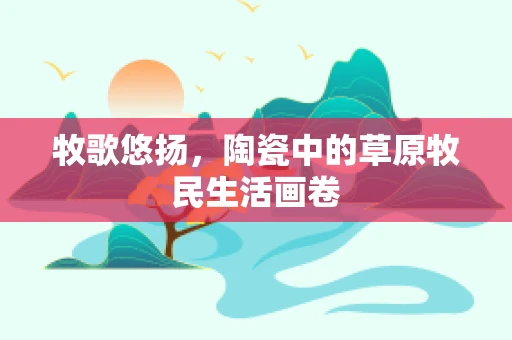 牧歌悠扬，陶瓷中的草原牧民生活画卷