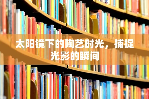 太阳镜下的陶艺时光，捕捉光影的瞬间