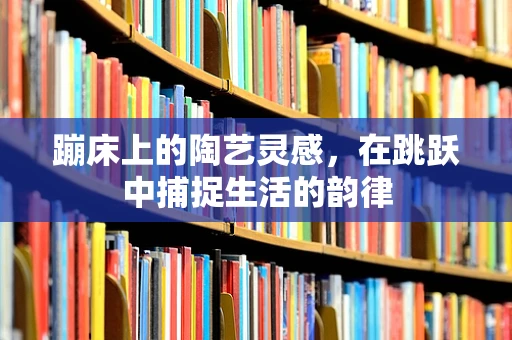 蹦床上的陶艺灵感，在跳跃中捕捉生活的韵律