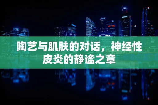 陶艺与肌肤的对话，神经性皮炎的静谧之章