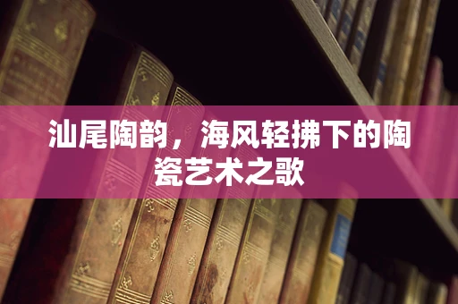 汕尾陶韵，海风轻拂下的陶瓷艺术之歌