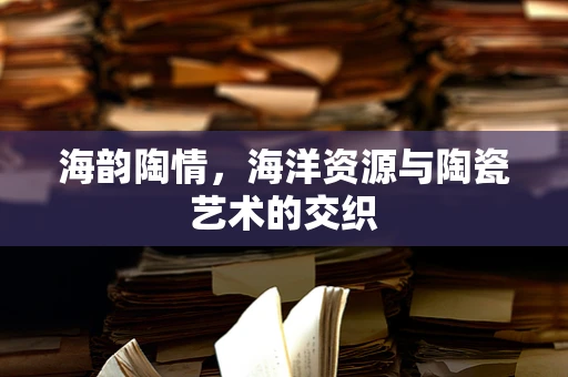 海韵陶情，海洋资源与陶瓷艺术的交织