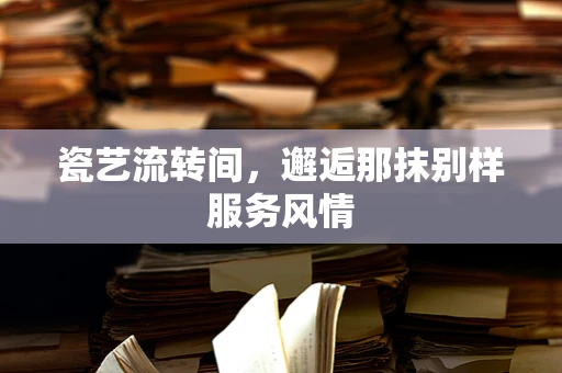 瓷艺流转间，邂逅那抹别样服务风情