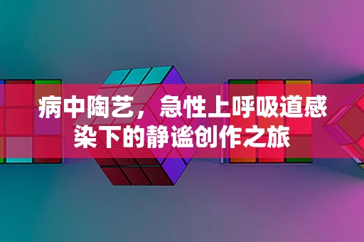 病中陶艺，急性上呼吸道感染下的静谧创作之旅