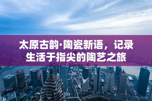 太原古韵·陶瓷新语，记录生活于指尖的陶艺之旅